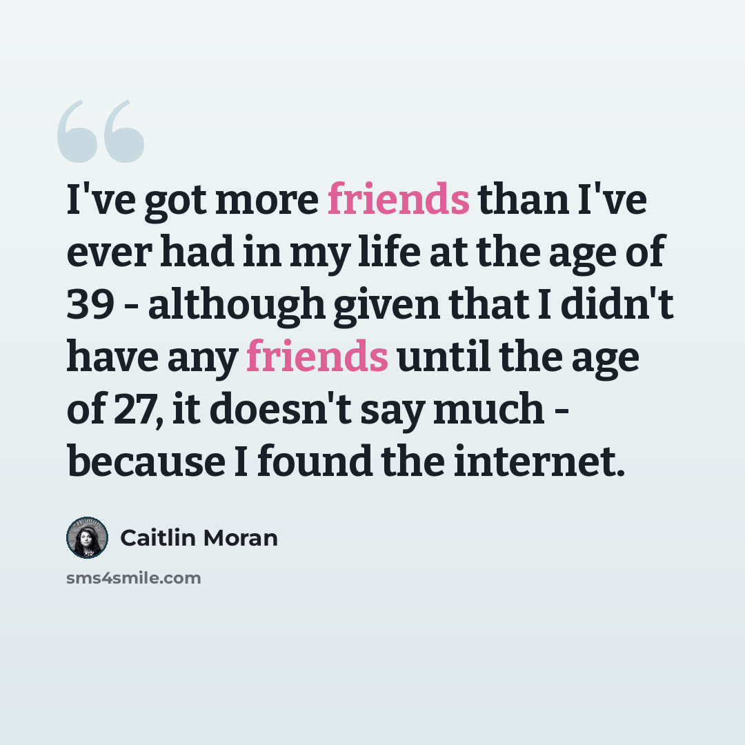 “I've got more friends than I've ever had in my life at the age of 39 - although given that I didn't have any friends until the age of 27, it doesn't say much - because I found the internet.” quote by Caitlin Moran