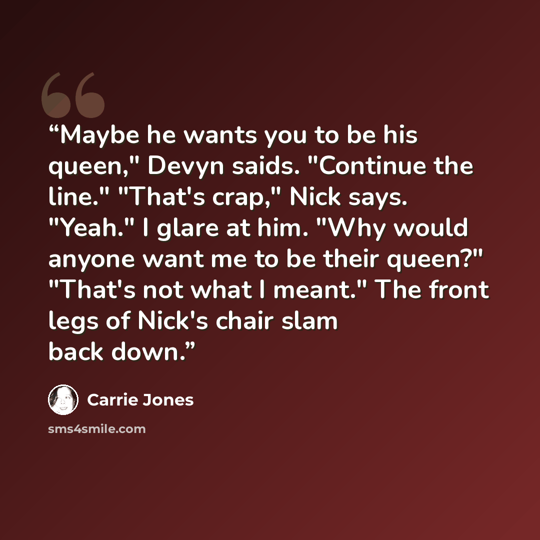 “Maybe he wants you to be his queen," Devyn saids. "Continue the line." "That's crap," Nick says. "Yeah." I glare at him. "Why would anyone want me to be their queen?" "That's not what I meant." The front legs of Nick's chair slam back down.” quote by Carrie Jones