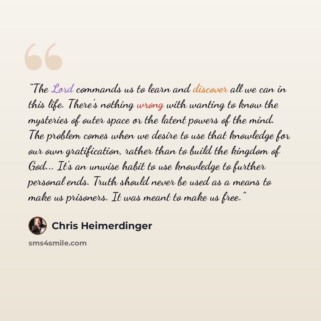 “The Lord commands us to learn and discover all we can in this life. There's nothing wrong with wanting to know the mysteries of outer space or the latent powers of the mind. The problem comes when we desire to use that knowledge for our own gratification, rather than to build the kingdom of God…” quote by Chris Heimerdinger