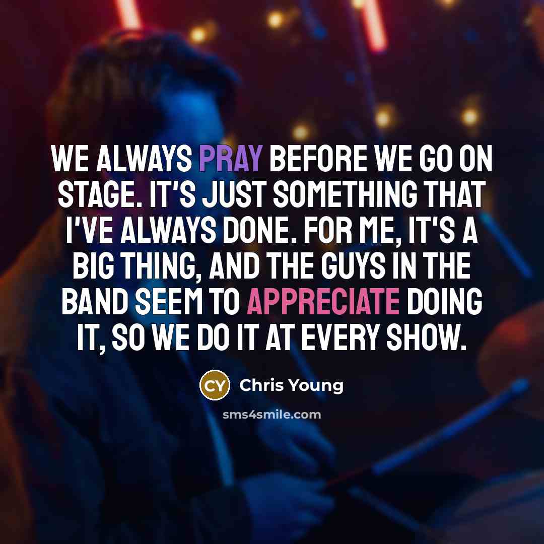 “We always pray before we go on stage. It's just something that I've always done. For me, it's a big thing, and the guys in the band seem to appreciate doing it, so we do it at every show.” quote by Chris Young