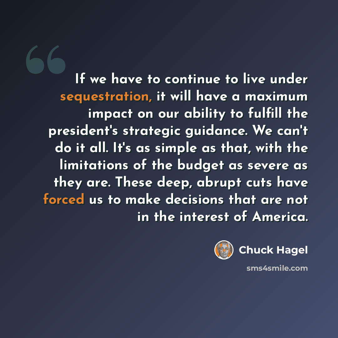 “If we have to continue to live under sequestration, it will have a maximum impact on our ability to fulfill the president's strategic guidance. We can't do it all. It's as simple as that, with the limitations of the budget as severe as they are. These deep, abrupt cuts have forced us to make…” quote by Chuck Hagel