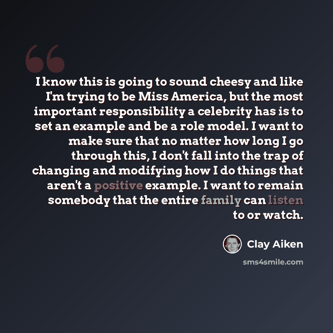 “I know this is going to sound cheesy and like I'm trying to be Miss America, but the most important responsibility a celebrity has is to set an example and be a role model. I want to make sure that no matter how long I go through this, I don't fall into the trap of changing and modifying how I do…” quote by Clay Aiken