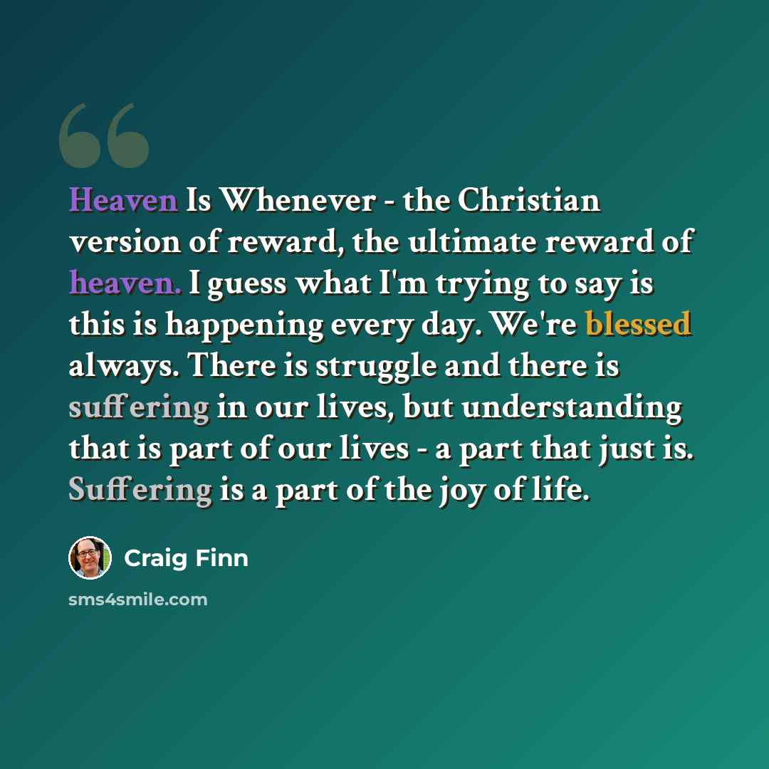 “Heaven Is Whenever - the Christian version of reward, the ultimate reward of heaven. I guess what I'm trying to say is this is happening every day. We're blessed always. There is struggle and there is suffering in our lives, but understanding that is part of our lives - a part that just is…” quote by Craig Finn