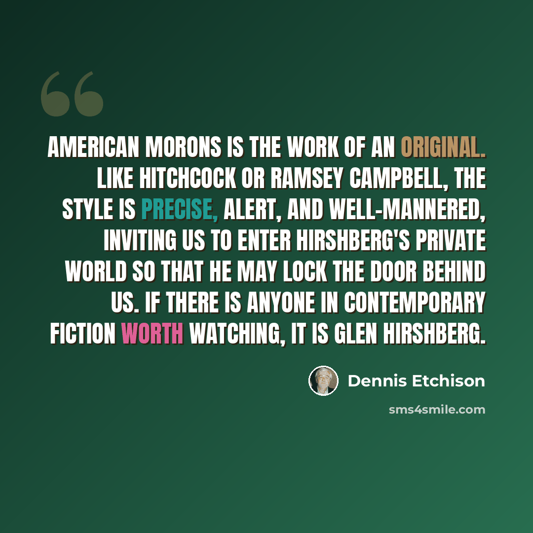 “American Morons is the work of an original. Like Hitchcock or Ramsey Campbell, the style is precise, alert, and well-mannered, inviting us to enter Hirshberg's private world so that he may lock the door behind us. If there is anyone in contemporary fiction worth watching, it is Glen Hirshberg.” quote by Dennis Etchison