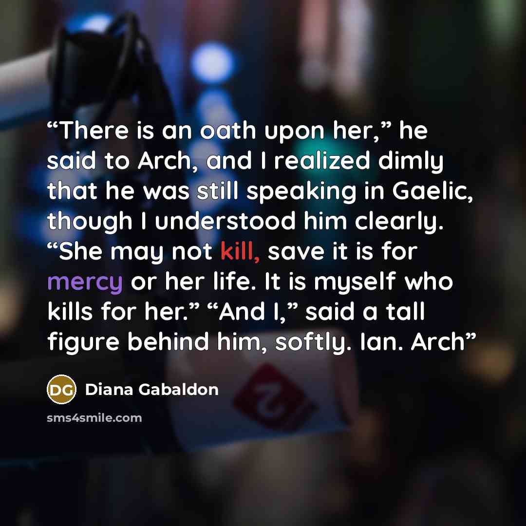 “There is an oath upon her,” he said to Arch, and I realized dimly that he was still speaking in Gaelic, though I understood him clearly. “She may not kill, save it is for mercy or her life. It is myself who kills for her.” “And I,” said a tall figure behind him, softly. Ian. Arch” quote by Diana Gabaldon