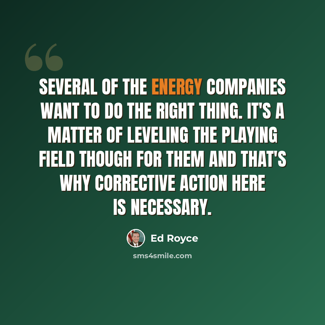 “Several of the energy companies want to do the right thing. It's a matter of leveling the playing field though for them and that's why corrective action here is necessary.” quote by Ed Royce