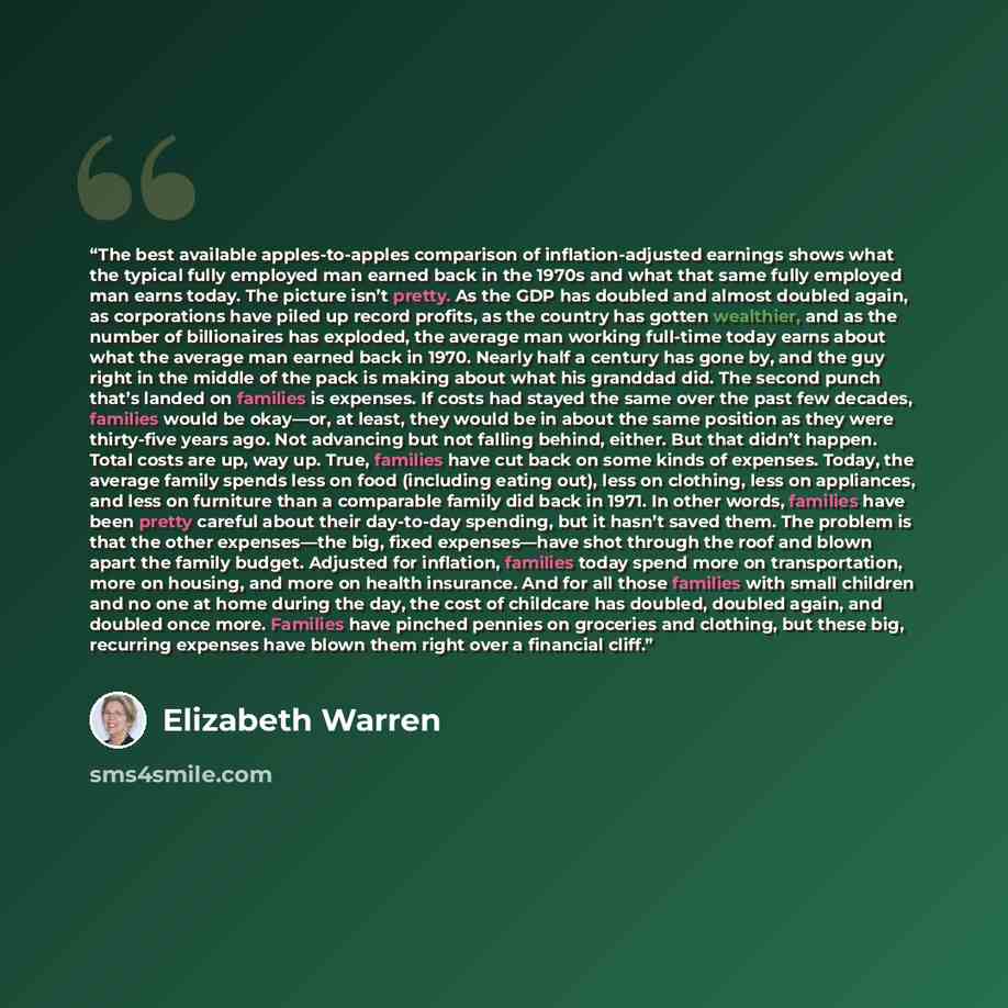“The best available apples-to-apples comparison of inflation-adjusted earnings shows what the typical fully employed man earned back in the 1970s and what that same fully employed man earns today. The picture isn’t pretty. As the GDP has doubled and almost doubled again, as corporations have piled…” quote by Elizabeth Warren