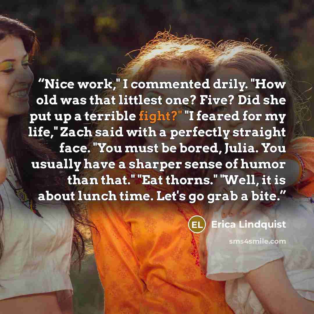 “Nice work," I commented drily. "How old was that littlest one? Five? Did she put up a terrible fight?" "I feared for my life," Zach said with a perfectly straight face. "You must be bored, Julia. You usually have a sharper sense of humor than that." "Eat thorns." "Well, it is about lunch time…” quote by Erica Lindquist
