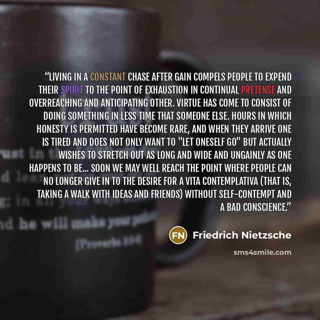 “Living in a constant chase after gain compels people to expend their spirit to the point of exhaustion in continual pretense and overreaching and anticipating other. Virtue has come to consist of doing something in less time that someone else. Hours in which honesty is permitted have become rare…” quote by Friedrich Nietzsche