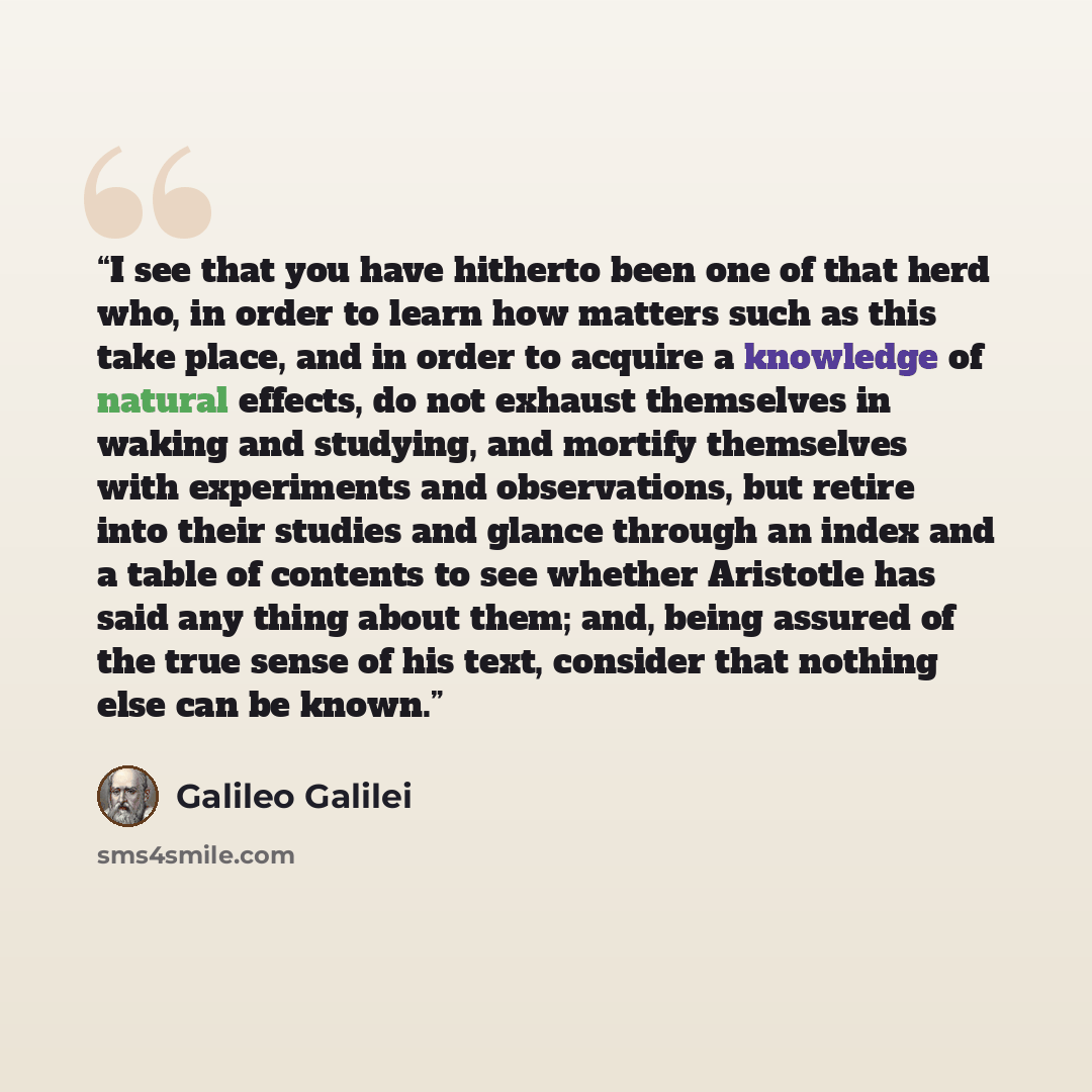 “I see that you have hitherto been one of that herd who, in order to learn how matters such as this take place, and in order to acquire a knowledge of natural effects, do not exhaust themselves in waking and studying, and mortify themselves with experiments and observations, but retire into their…” quote by Galileo Galilei
