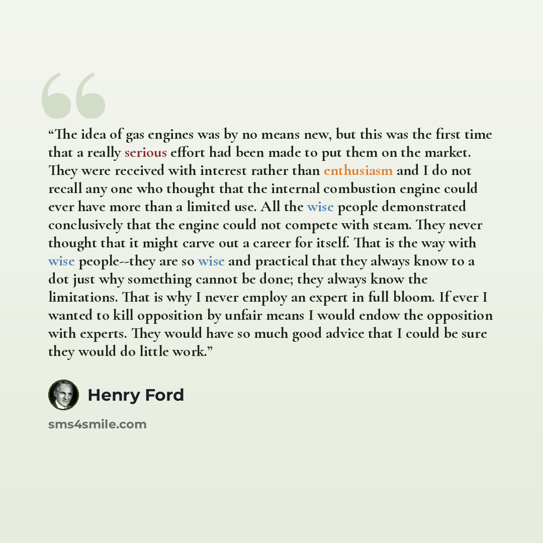 “The idea of gas engines was by no means new, but this was the first time that a really serious effort had been made to put them on the market. They were received with interest rather than enthusiasm and I do not recall any one who thought that the internal combustion engine could ever have more…” quote by Henry Ford