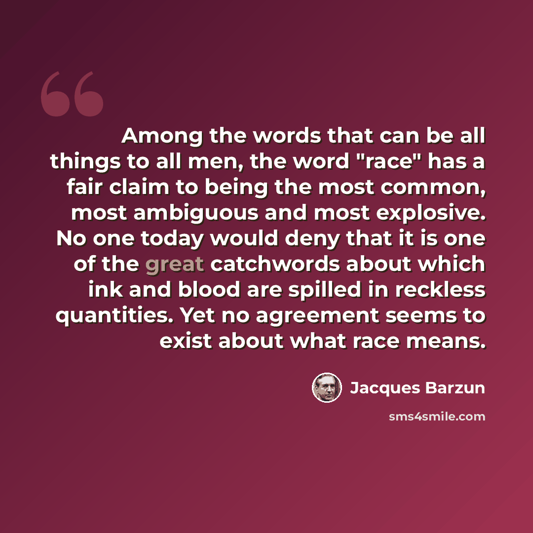 “Among the words that can be all things to all men, the word "race" has a fair claim to being the most common, most ambiguous and most explosive. No one today would deny that it is one of the great catchwords about which ink and blood are spilled in reckless quantities. Yet no agreement seems to…” quote by Jacques Barzun