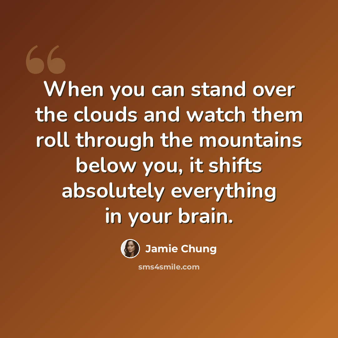 “When you can stand over the clouds and watch them roll through the mountains below you, it shifts absolutely everything in your brain.” quote by Jamie Chung