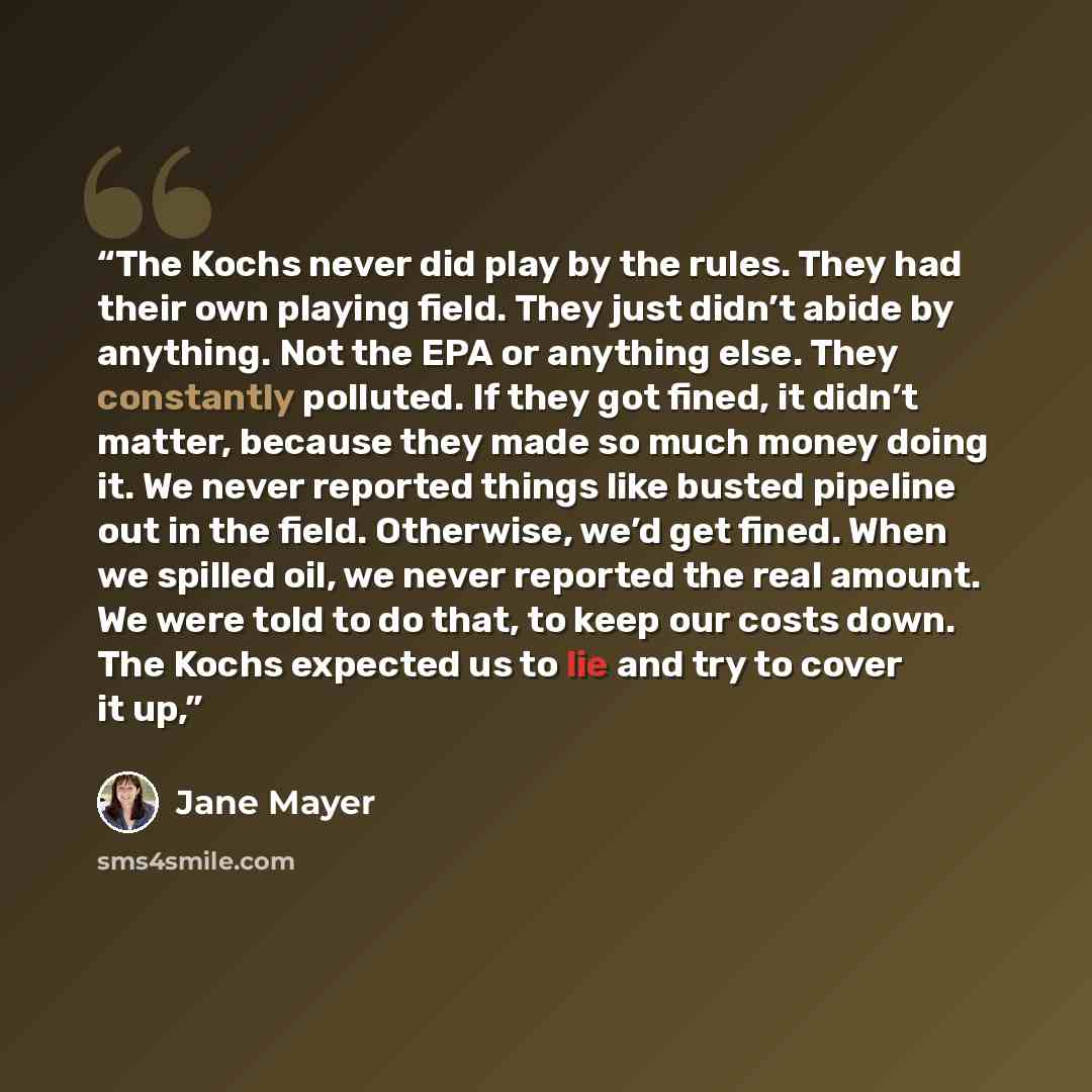 “The Kochs never did play by the rules. They had their own playing field. They just didn’t abide by anything. Not the EPA or anything else. They constantly polluted. If they got fined, it didn’t matter, because they made so much money doing it. We never reported things like busted pipeline out in…” quote by Jane Mayer