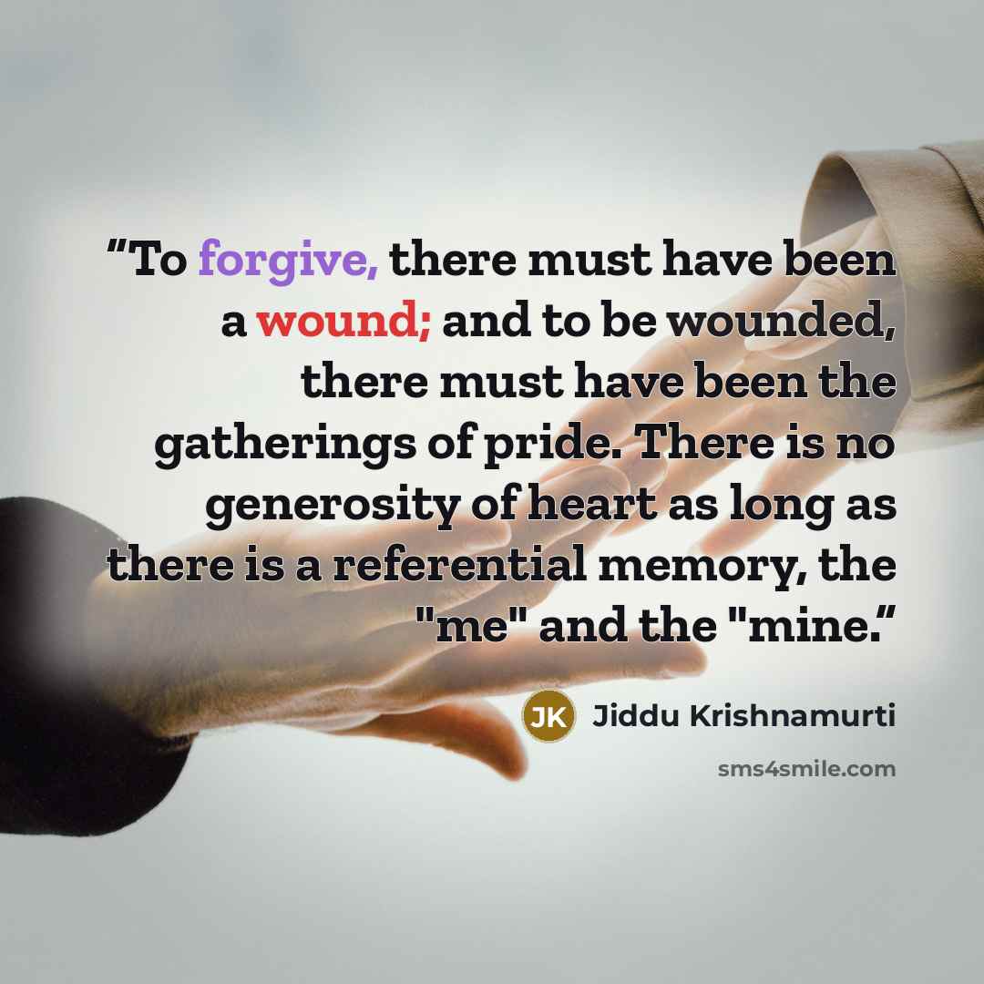“To forgive, there must have been a wound; and to be wounded, there must have been the gatherings of pride. There is no generosity of heart as long as there is a referential memory, the "me" and the "mine.” quote by Jiddu Krishnamurti