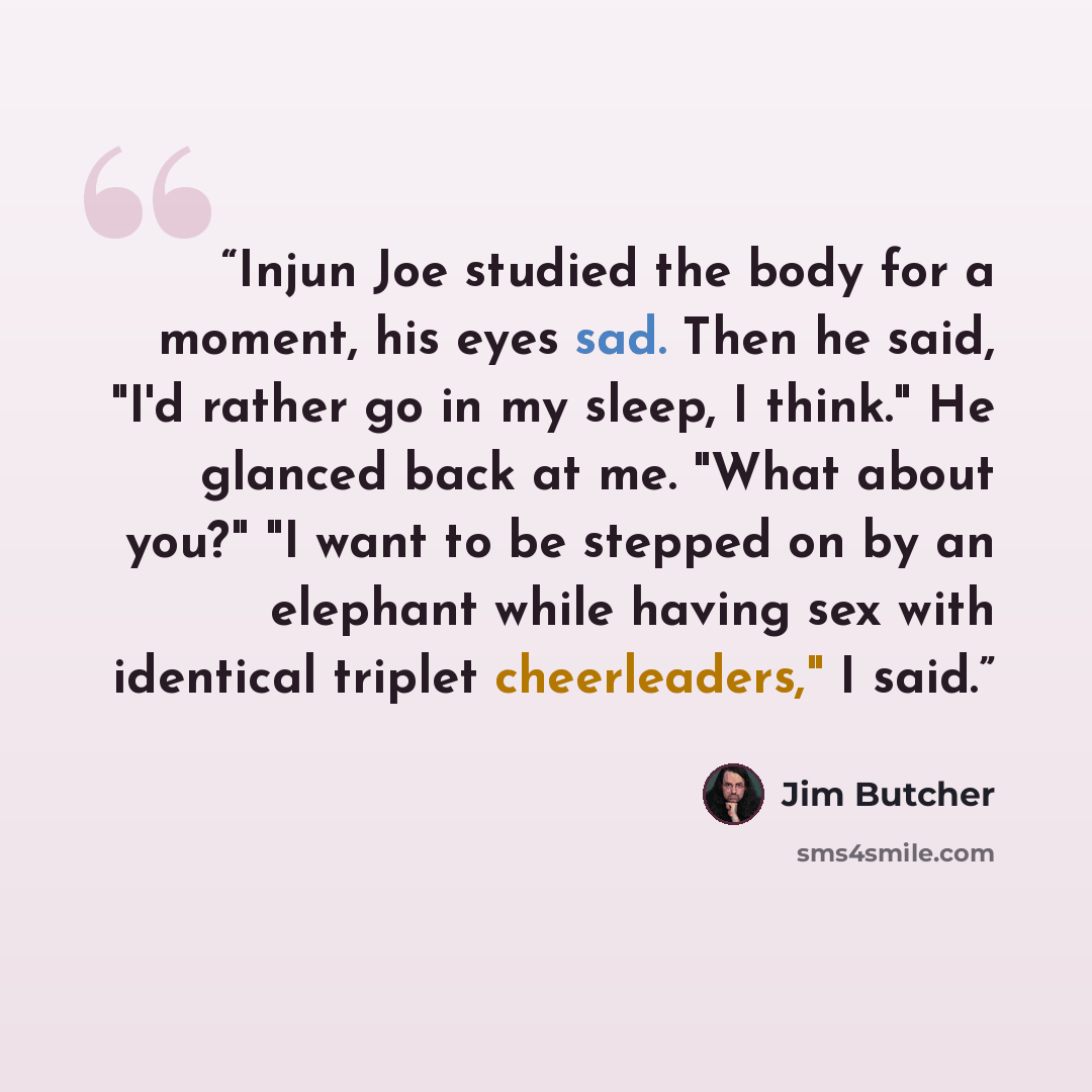 “Injun Joe studied the body for a moment, his eyes sad. Then he said, "I'd rather go in my sleep, I think." He glanced back at me. "What about you?" "I want to be stepped on by an elephant while having sex with identical triplet cheerleaders," I said.” quote by Jim Butcher