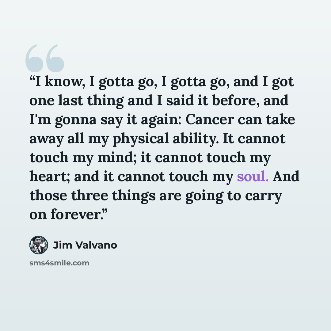 “I know, I gotta go, I gotta go, and I got one last thing and I said it before, and I'm gonna say it again: Cancer can take away all my physical ability. It cannot touch my mind; it cannot touch my heart; and it cannot touch my soul. And those three things are going to carry on forever.” quote by Jim Valvano