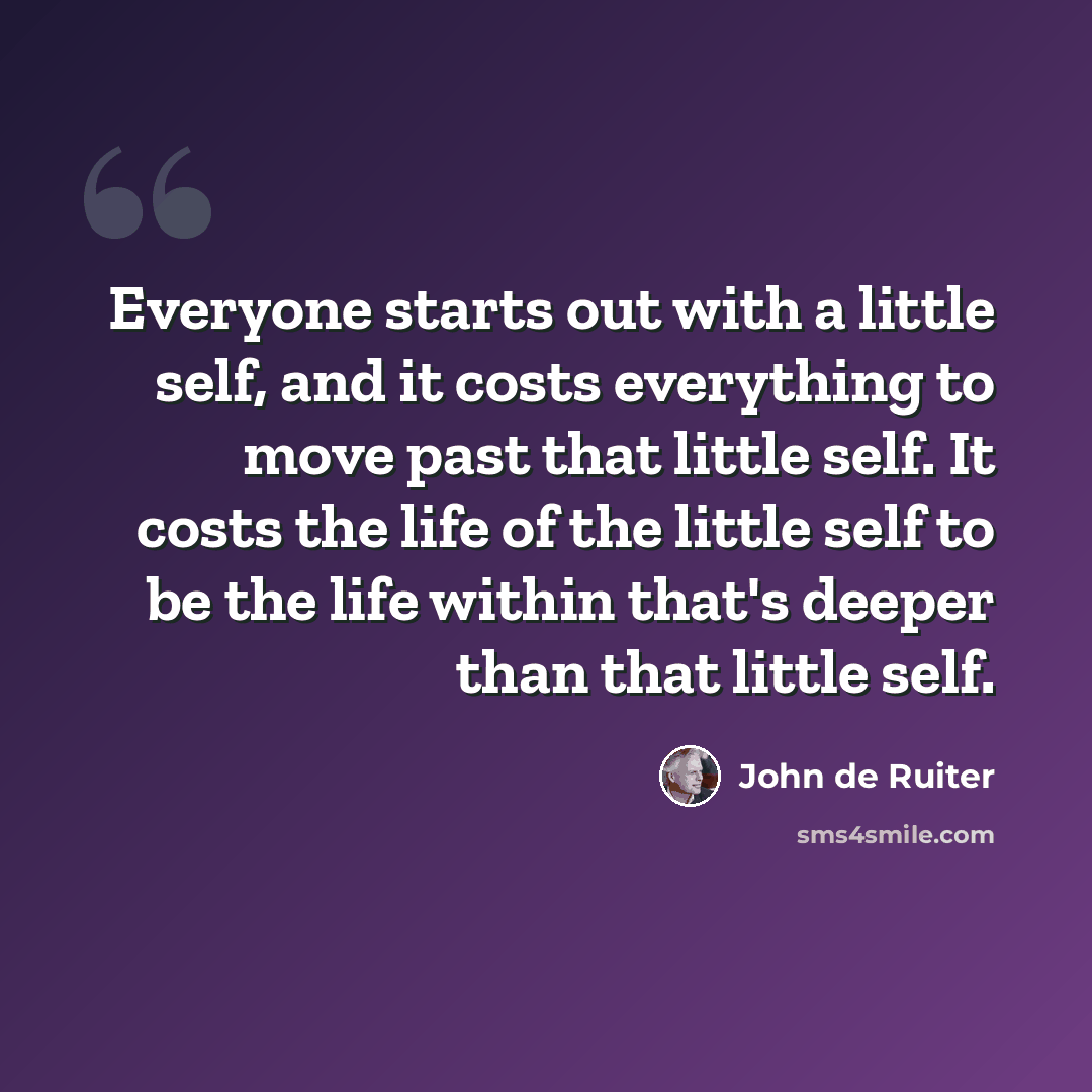 “Everyone starts out with a little self, and it costs everything to move past that little self. It costs the life of the little self to be the life within that's deeper than that little self.” quote by John de Ruiter