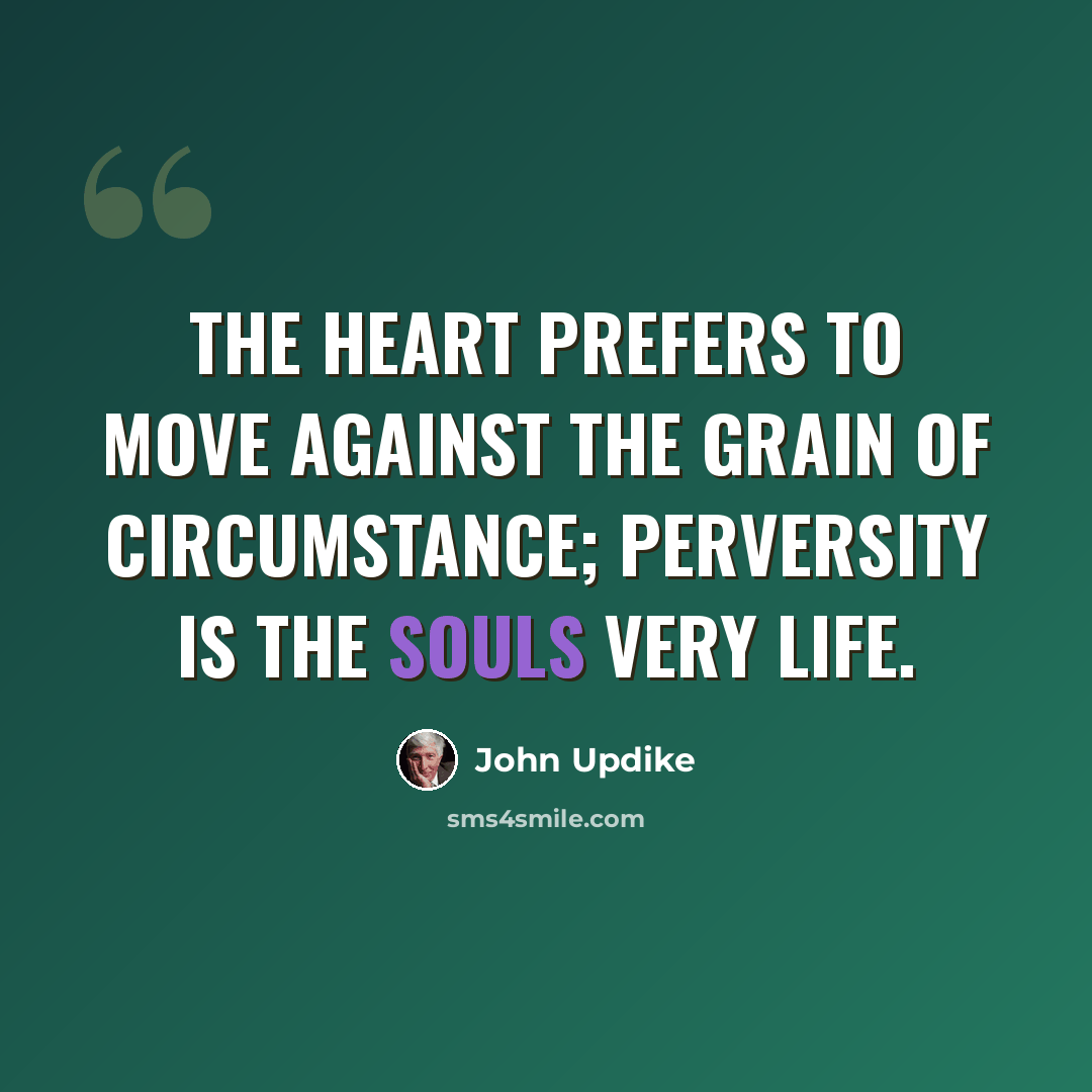 “The heart prefers to move against the grain of circumstance; perversity is the souls very life.” quote by John Updike