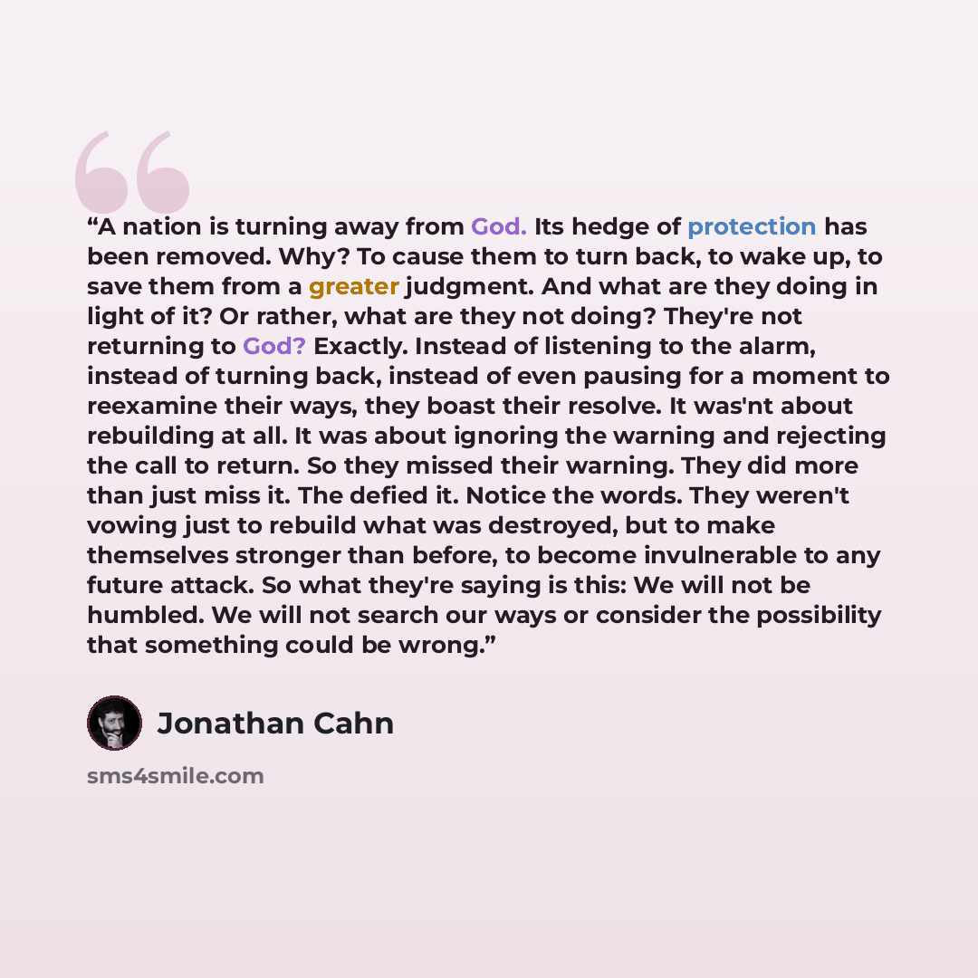 “A nation is turning away from God. Its hedge of protection has been removed. Why? To cause them to turn back, to wake up, to save them from a greater judgment. And what are they doing in light of it? Or rather, what are they not doing? They're not returning to God? Exactly. Instead of listening to…” quote by Jonathan Cahn