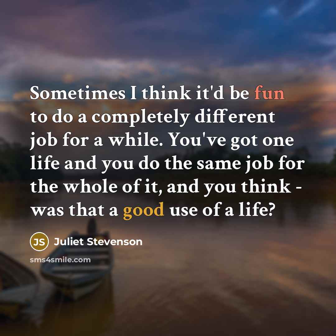 “Sometimes I think it'd be fun to do a completely different job for a while. You've got one life and you do the same job for the whole of it, and you think - was that a good use of a life?” quote by Juliet Stevenson