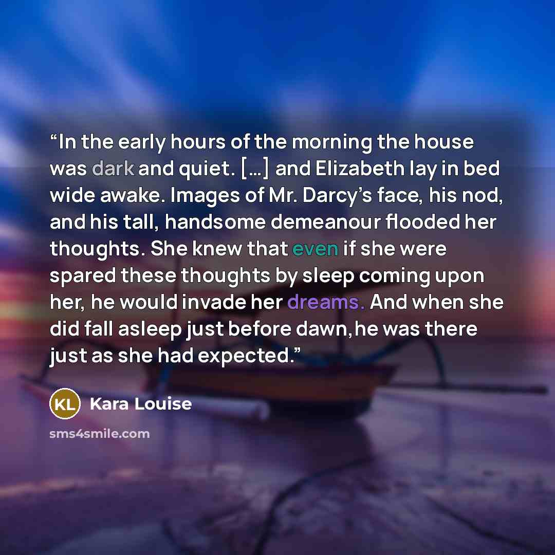 “In the early hours of the morning the house was dark and quiet. […] and Elizabeth lay in bed wide awake. Images of Mr. Darcy’s face, his nod, and his tall, handsome demeanour flooded her thoughts. She knew that even if she were spared these thoughts by sleep coming upon her, he would invade her…” quote by Kara Louise