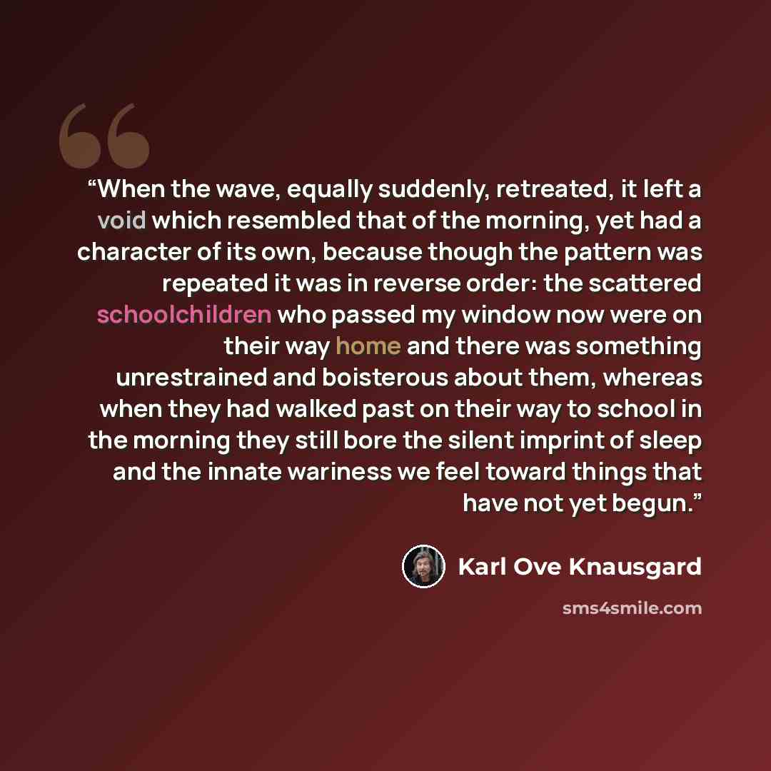 “When the wave, equally suddenly, retreated, it left a void which resembled that of the morning, yet had a character of its own, because though the pattern was repeated it was in reverse order: the scattered schoolchildren who passed my window now were on their way home and there was something…” quote by Karl Ove Knausgård