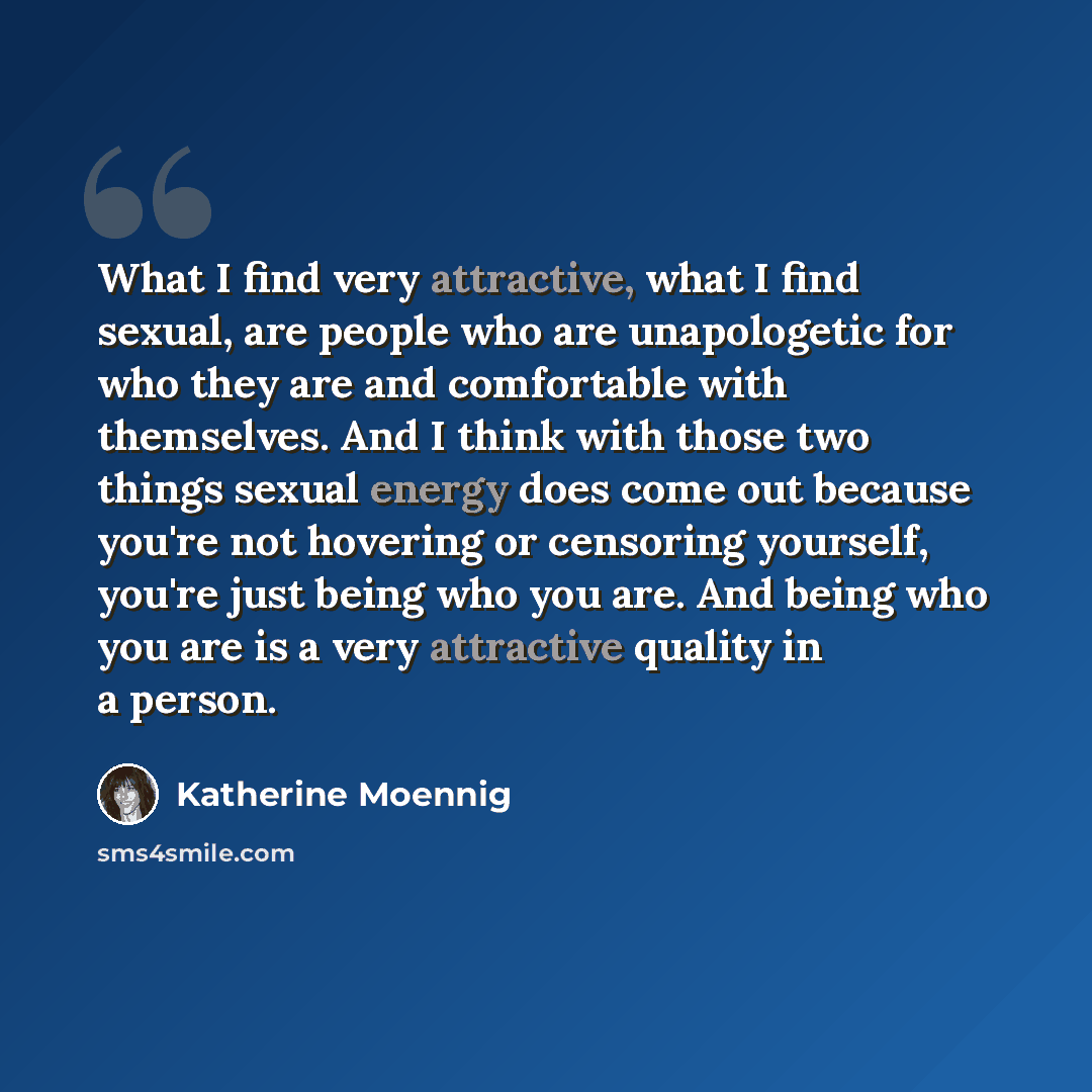 “What I find very attractive, what I find sexual, are people who are unapologetic for who they are and comfortable with themselves. And I think with those two things sexual energy does come out because you're not hovering or censoring yourself, you're just being who you are. And being who you are…” quote by Katherine Moennig