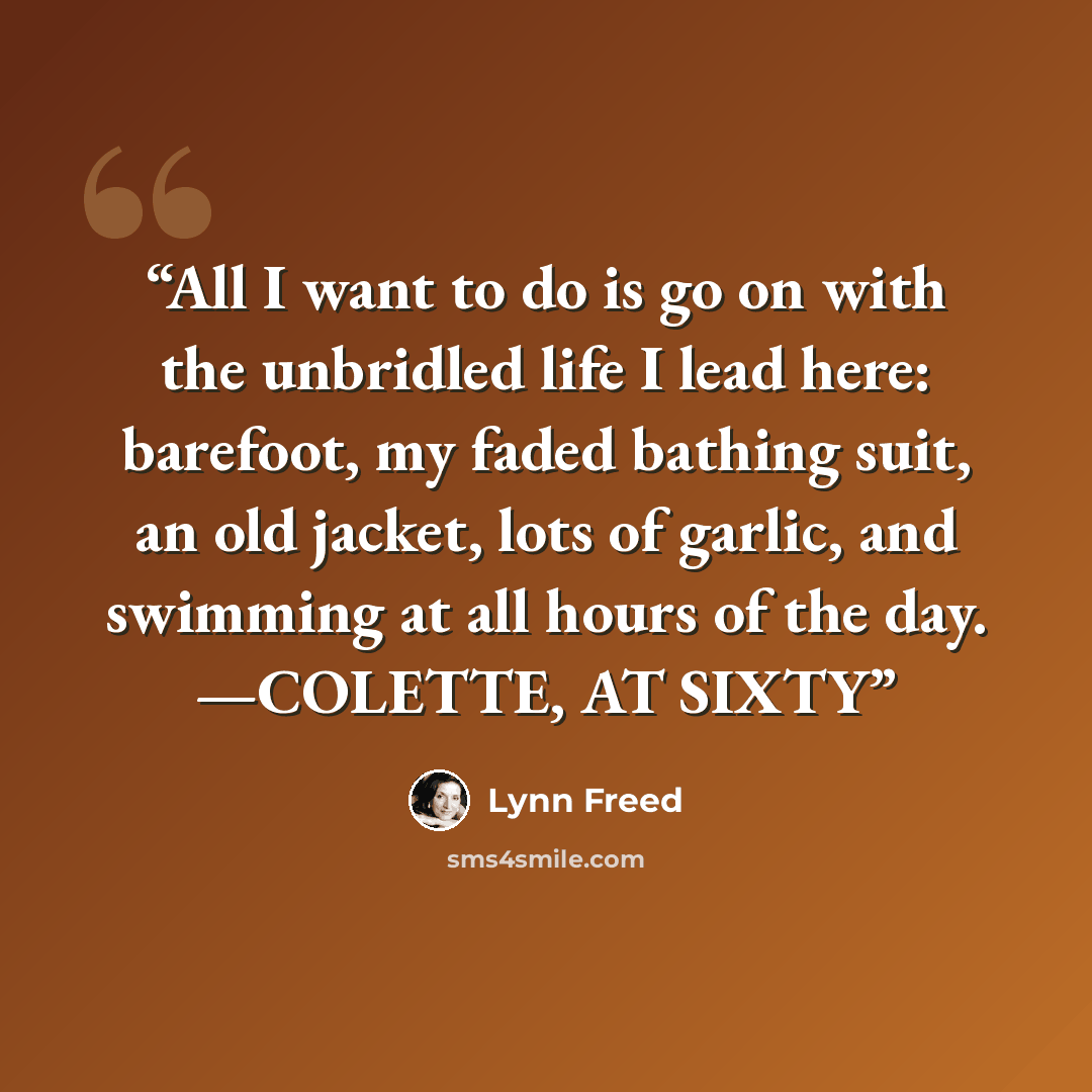 “All I want to do is go on with the unbridled life I lead here: barefoot, my faded bathing suit, an old jacket, lots of garlic, and swimming at all hours of the day. —COLETTE, AT SIXTY” quote by Lynn Freed