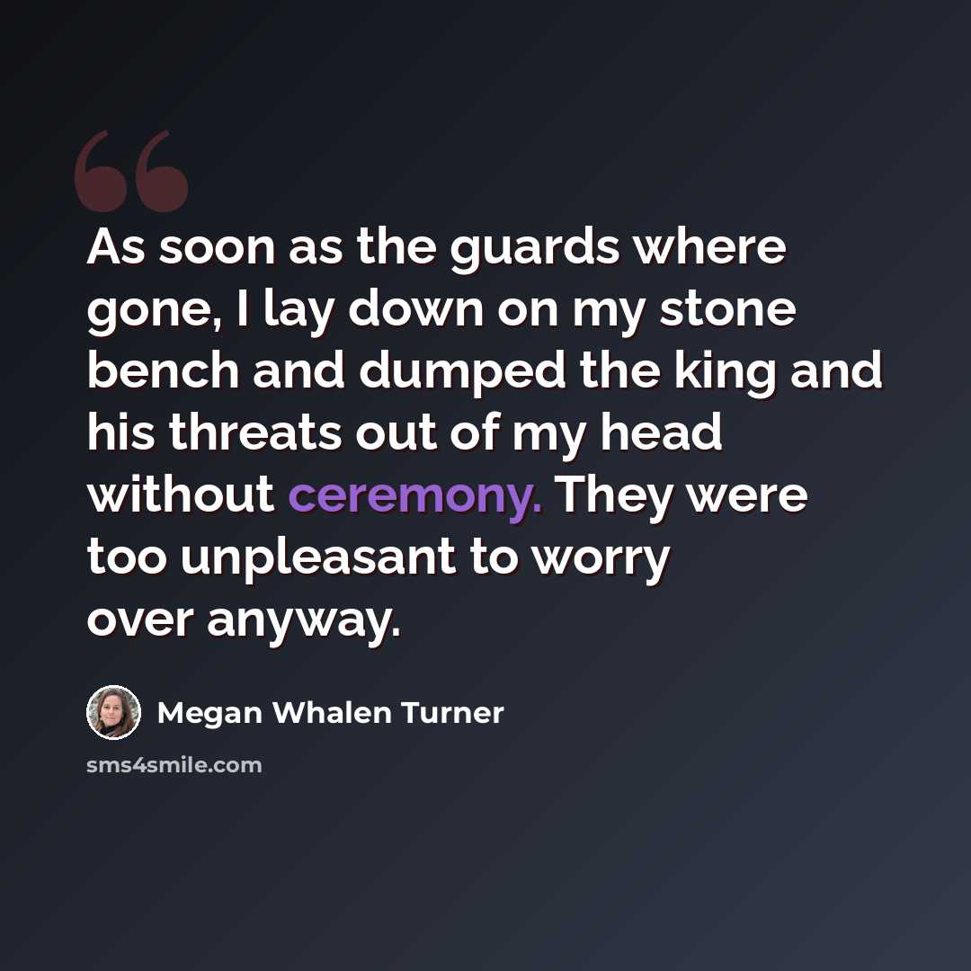 “As soon as the guards where gone, I lay down on my stone bench and dumped the king and his threats out of my head without ceremony. They were too unpleasant to worry over anyway.” quote by Megan Whalen Turner