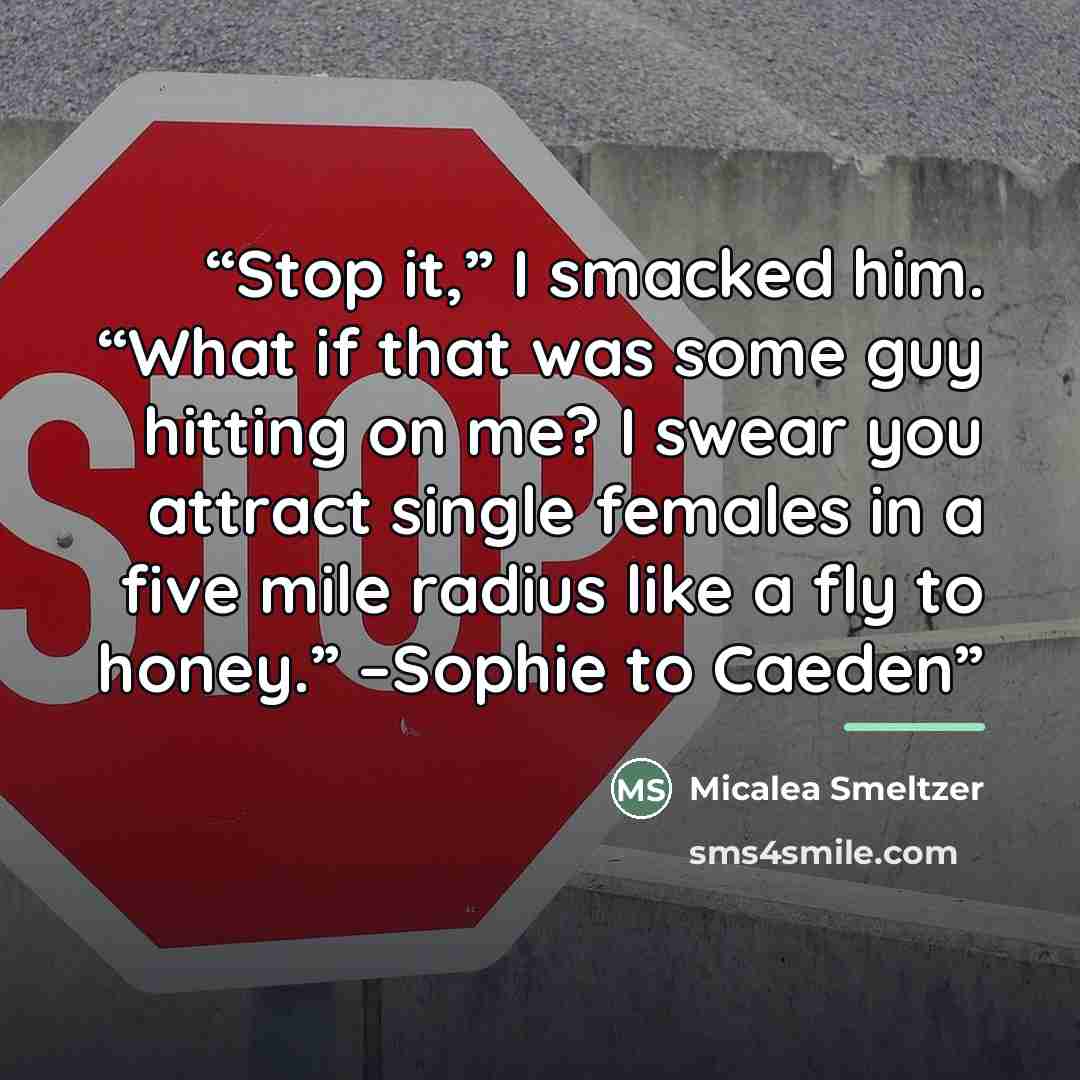 “Stop it,” I smacked him. “What if that was some guy hitting on me? I swear you attract single females in a five mile radius like a fly to honey.” –Sophie to Caeden” quote by Micalea Smeltzer