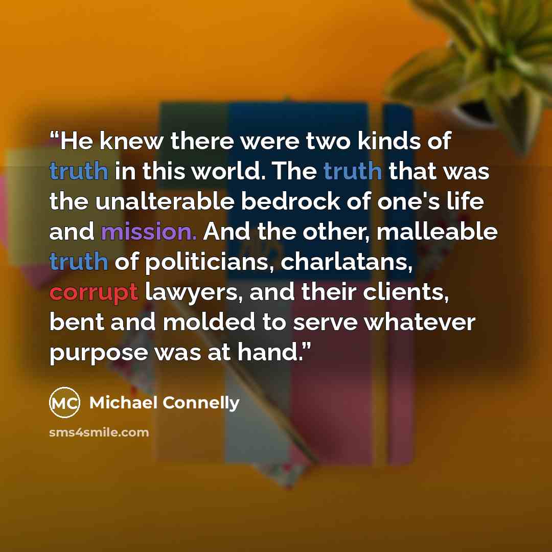 “He knew there were two kinds of truth in this world. The truth that was the unalterable bedrock of one's life and mission. And the other, malleable truth of politicians, charlatans, corrupt lawyers, and their clients, bent and molded to serve whatever purpose was at hand.” quote by Michael Connelly