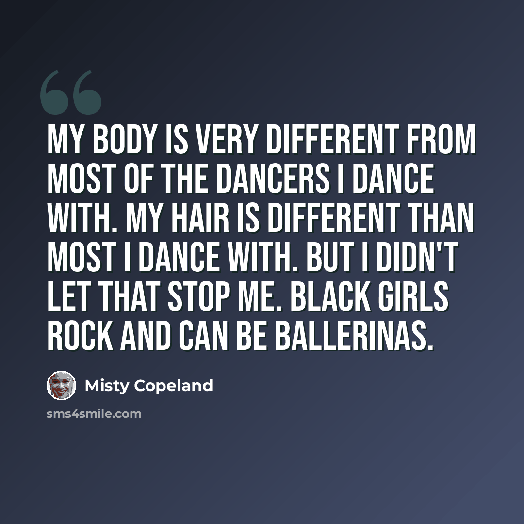 “My body is very different from most of the dancers I dance with. My hair is different than most I dance with. But I didn't let that stop me. Black girls rock and can be ballerinas.” quote by Misty Copeland