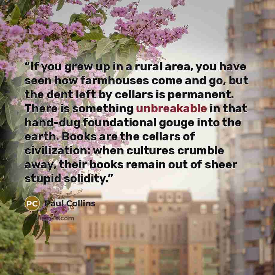 “If you grew up in a rural area, you have seen how farmhouses come and go, but the dent left by cellars is permanent. There is something unbreakable in that hand-dug foundational gouge into the earth. Books are the cellars of civilization: when cultures crumble away, their books remain out of sheer…” quote by Paul Collins