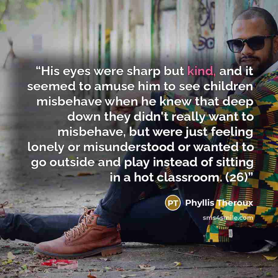 “His eyes were sharp but kind, and it seemed to amuse him to see children misbehave when he knew that deep down they didn't really want to misbehave, but were just feeling lonely or misunderstood or wanted to go outside and play instead of sitting in a hot classroom. (26)” quote by Phyllis Theroux