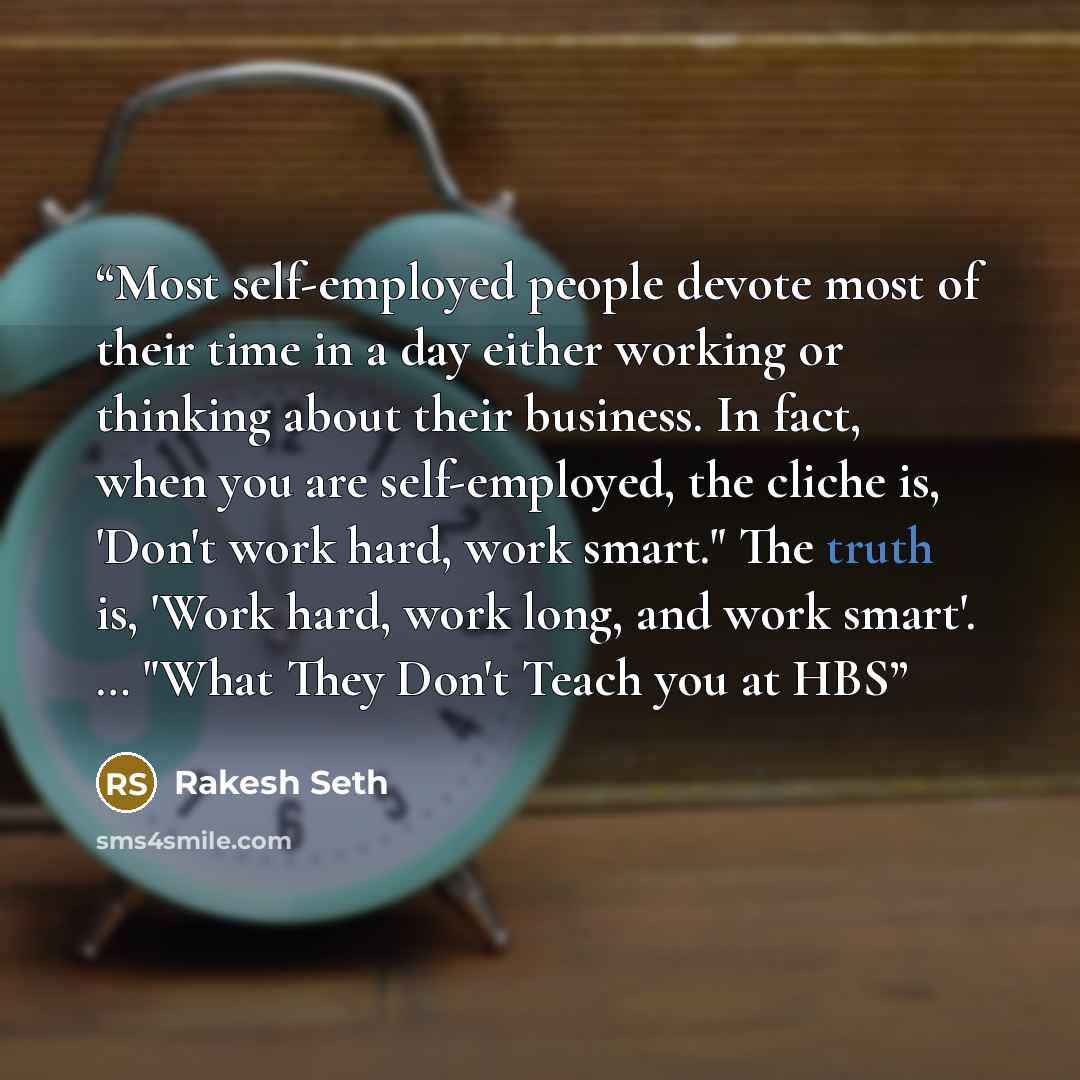 “Most self-employed people devote most of their time in a day either working or thinking about their business. In fact, when you are self-employed, the cliche is, 'Don't work hard, work smart." The truth is, 'Work hard, work long, and work smart'. … "What They Don't Teach you at HBS” quote by Rakesh Seth