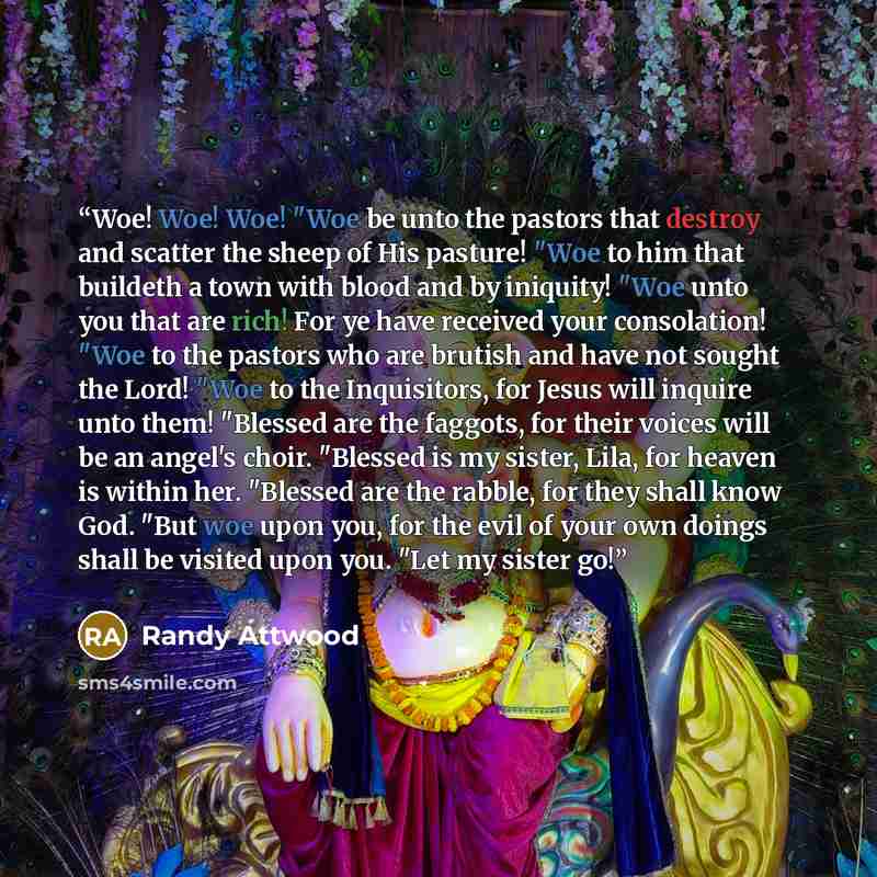 “Woe! Woe! Woe! "Woe be unto the pastors that destroy and scatter the sheep of His pasture! "Woe to him that buildeth a town with blood and by iniquity! "Woe unto you that are rich! For ye have received your consolation! "Woe to the pastors who are brutish and have not sought the Lord! "Woe to the…” quote by Randy Attwood