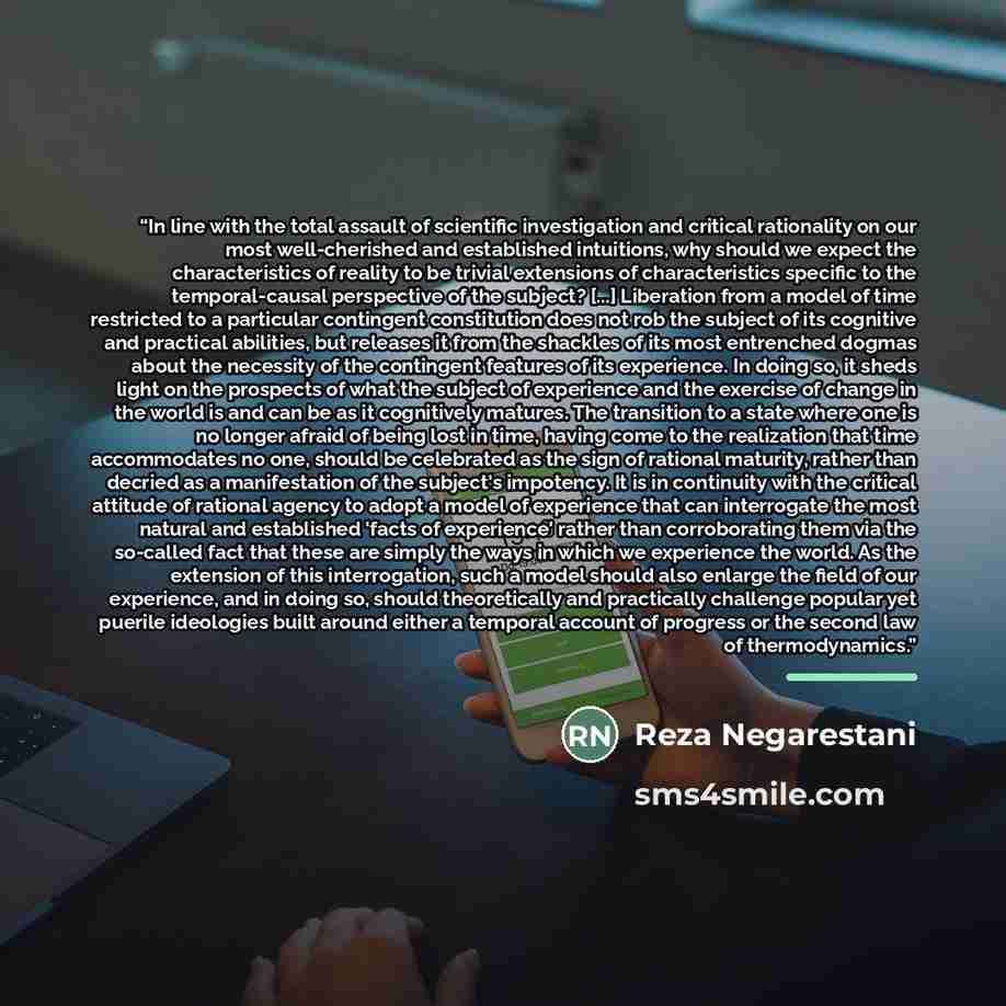 “In line with the total assault of scientific investigation and critical rationality on our most well-cherished and established intuitions, why should we expect the characteristics of reality to be trivial extensions of characteristics specific to the temporal-causal perspective of the subject?…” quote by Reza Negarestani