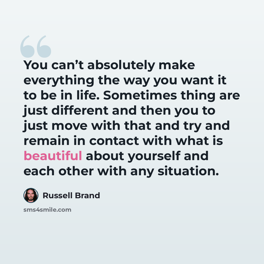 “You can’t absolutely make everything the way you want it to be in life. Sometimes thing are just different and then you to just move with that and try and remain in contact with what is beautiful about yourself and each other with any situation.” quote by Russell Brand
