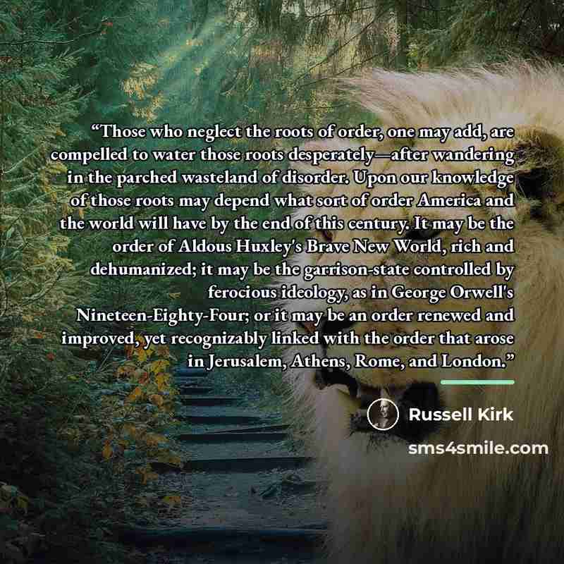 “Those who neglect the roots of order, one may add, are compelled to water those roots desperately—after wandering in the parched wasteland of disorder. Upon our knowledge of those roots may depend what sort of order America and the world will have by the end of this century. It may be the order of…” quote by Russell Kirk
