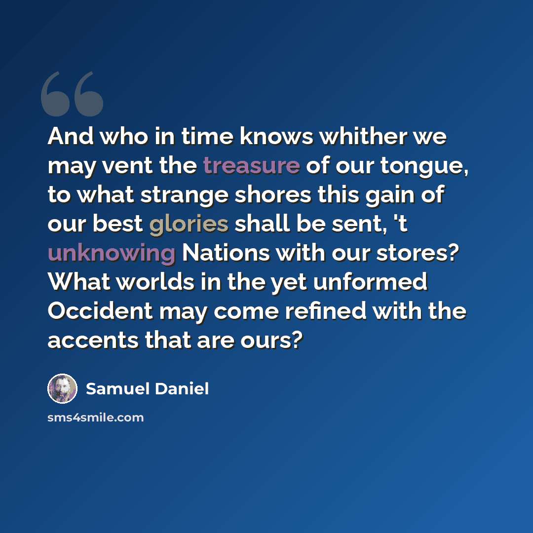 “And who in time knows whither we may vent the treasure of our tongue, to what strange shores this gain of our best glories shall be sent, 't unknowing Nations with our stores? What worlds in the yet unformed Occident may come refined with the accents that are ours?” quote by Samuel Daniel