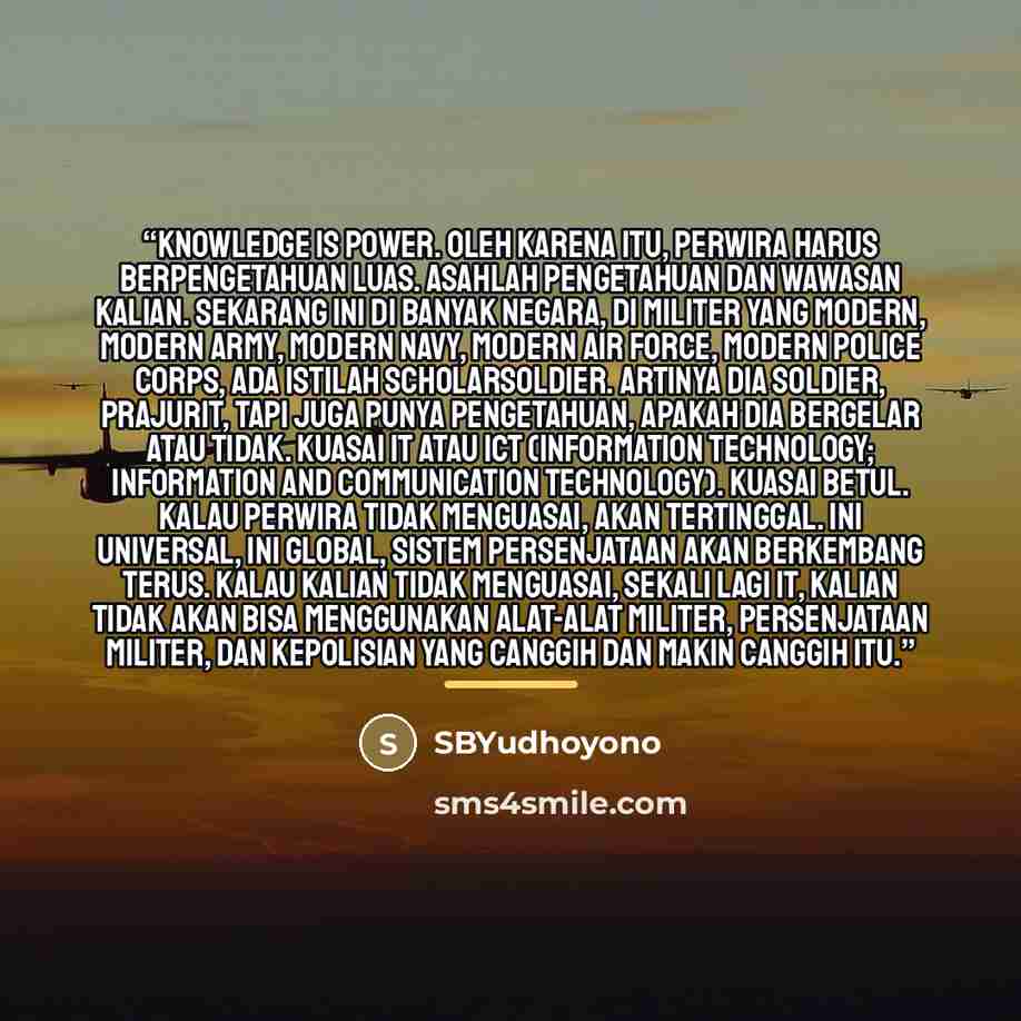 “Knowledge is power. Oleh karena itu, perwira harus berpengetahuan luas. Asahlah pengetahuan dan wawasan kalian. Sekarang ini di banyak negara, di militer yang modern, modern army, modern navy, modern air force, modern police corps, ada istilah scholarsoldier. Artinya dia soldier, prajurit, tapi…” quote by SBYudhoyono