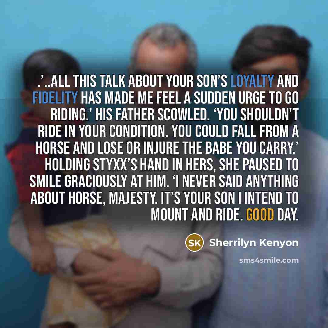 “.’..all this talk about your son’s loyalty and fidelity has made me feel a sudden urge to go riding.’ His father scowled. ‘You shouldn't ride in your condition. You could fall from a horse and lose or injure the babe you carry.’ Holding Styxx’s hand in hers, she paused to smile graciously at him…” quote by Sherrilyn Kenyon