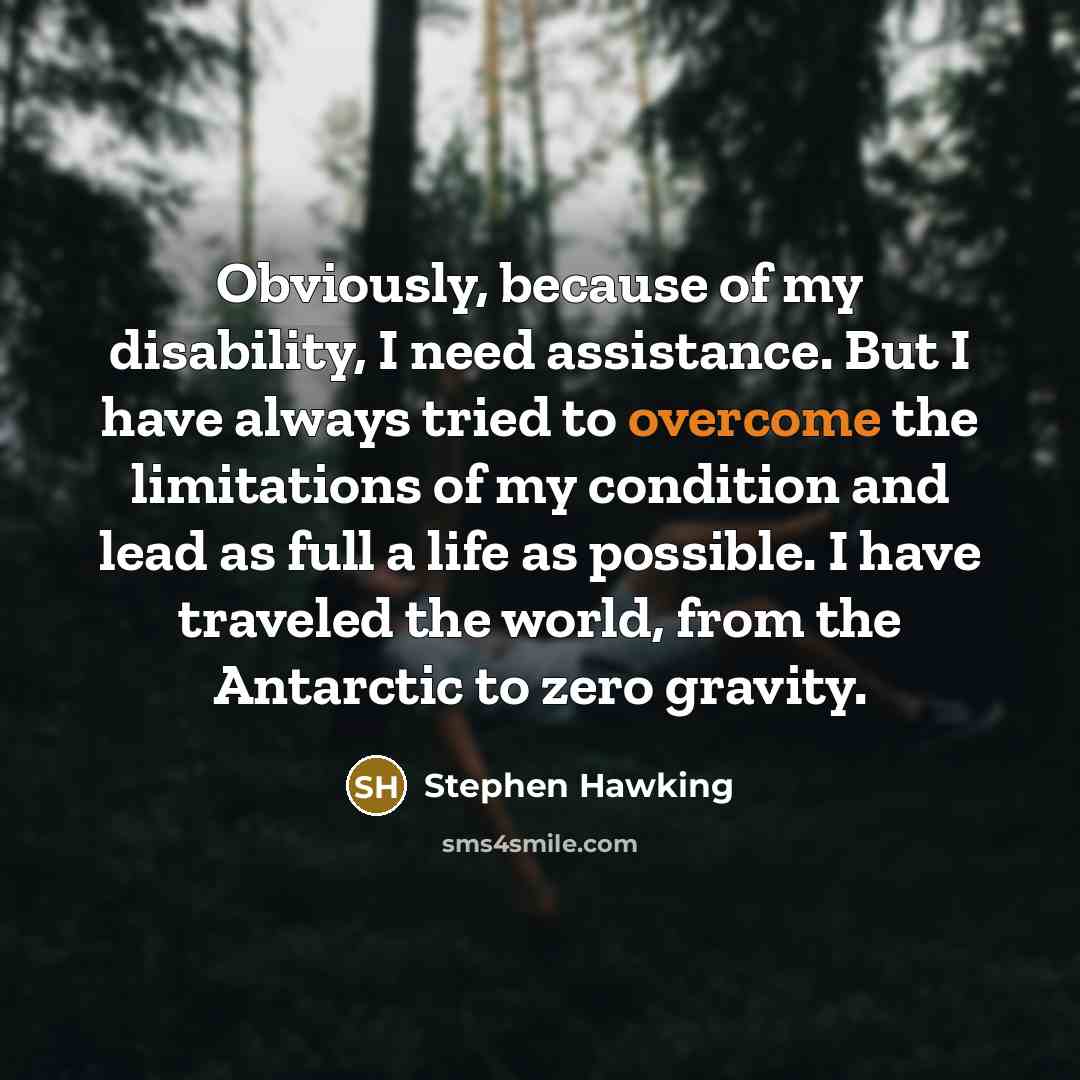 “Obviously, because of my disability, I need assistance. But I have always tried to overcome the limitations of my condition and lead as full a life as possible. I have traveled the world, from the Antarctic to zero gravity.” quote by Stephen Hawking