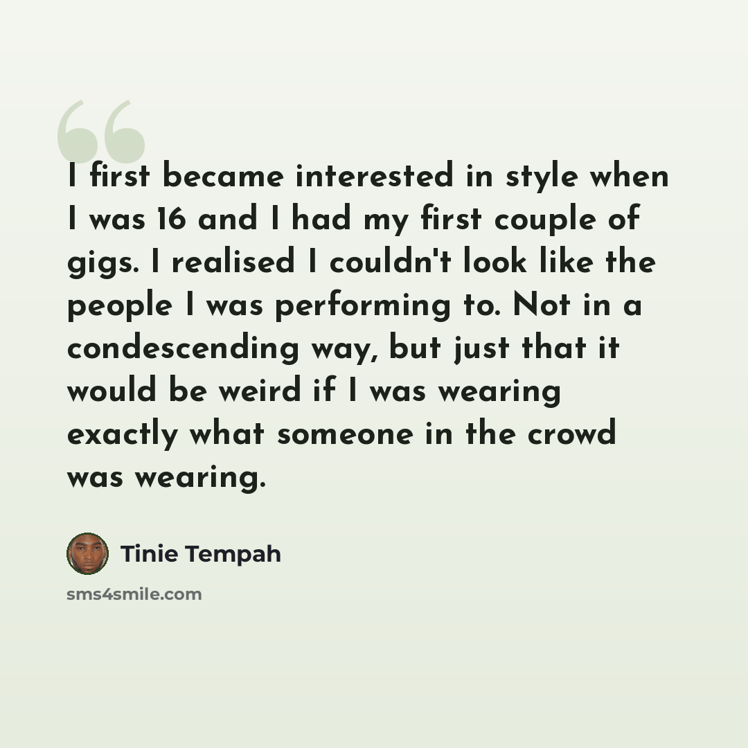 “I first became interested in style when I was 16 and I had my first couple of gigs. I realised I couldn't look like the people I was performing to. Not in a condescending way, but just that it would be weird if I was wearing exactly what someone in the crowd was wearing.” quote by Tinie Tempah