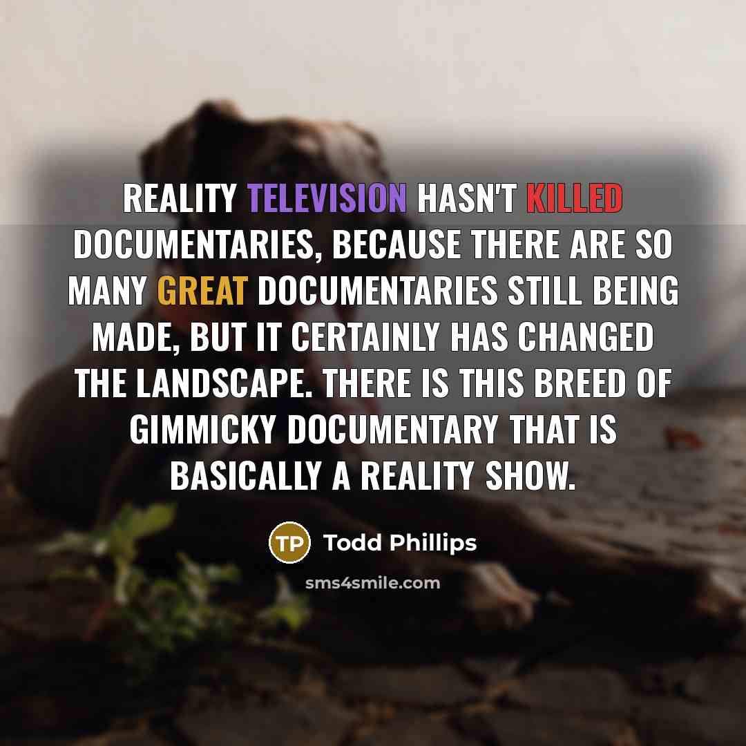 “Reality television hasn't killed documentaries, because there are so many great documentaries still being made, but it certainly has changed the landscape. There is this breed of gimmicky documentary that is basically a reality show.” quote by Todd Phillips