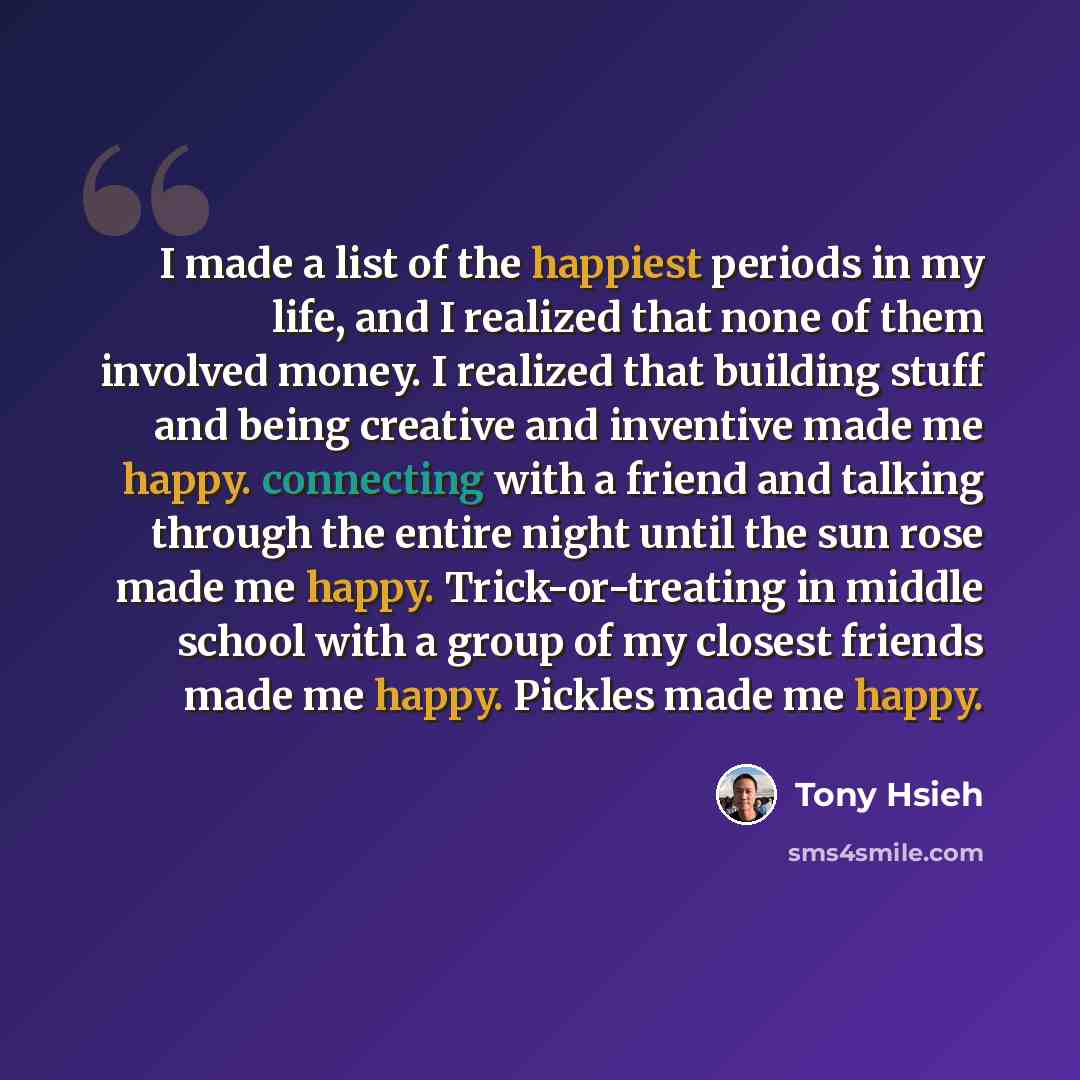 “I made a list of the happiest periods in my life, and I realized that none of them involved money. I realized that building stuff and being creative and inventive made me happy. connecting with a friend and talking through the entire night until the sun rose made me happy. Trick-or-treating in…” quote by Tony Hsieh