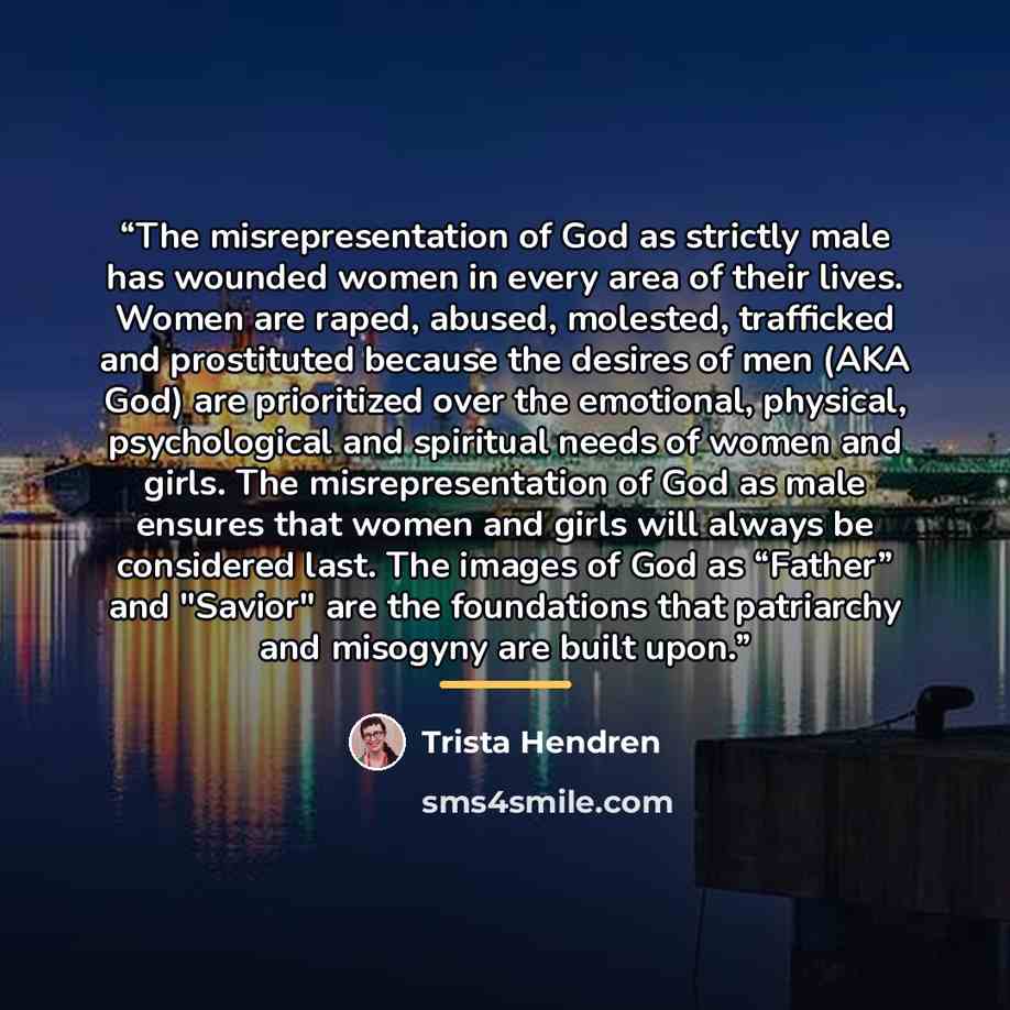 “The misrepresentation of God as strictly male has wounded women in every area of their lives. Women are raped, abused, molested, trafficked and prostituted because the desires of men (AKA God) are prioritized over the emotional, physical, psychological and spiritual needs of women and girls. The…” quote by Trista Hendren