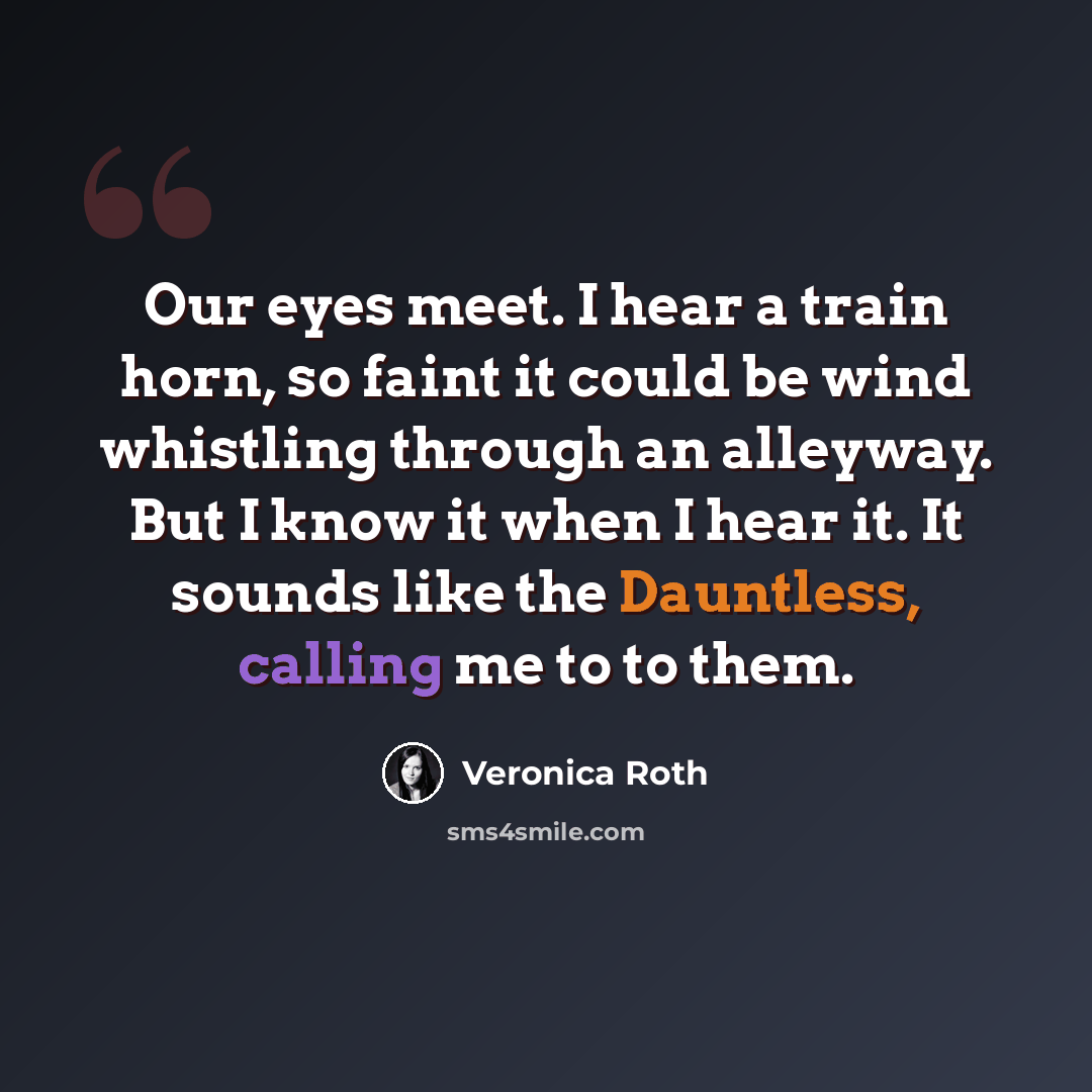 “Our eyes meet. I hear a train horn, so faint it could be wind whistling through an alleyway. But I know it when I hear it. It sounds like the Dauntless, calling me to to them.” quote by Veronica Roth