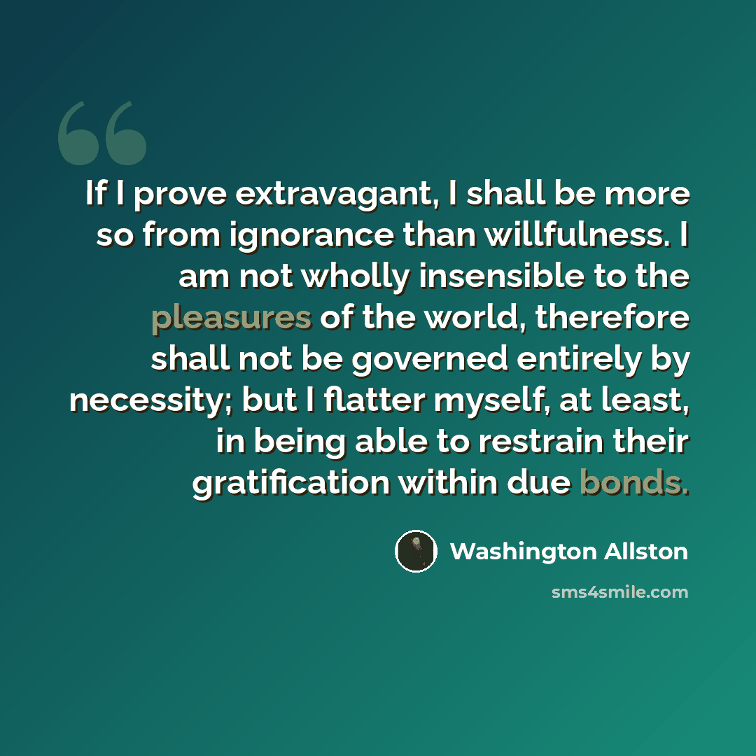 “If I prove extravagant, I shall be more so from ignorance than willfulness. I am not wholly insensible to the pleasures of the world, therefore shall not be governed entirely by necessity; but I flatter myself, at least, in being able to restrain their gratification within due bonds.” quote by Washington Allston